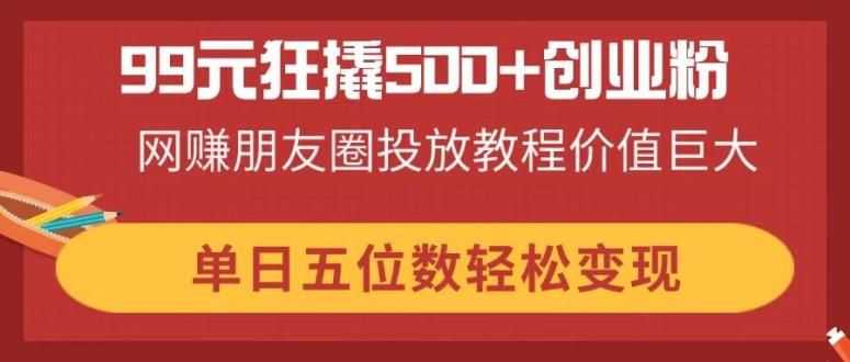 （14247期）99元狂撬500+创业粉，网赚朋友圈投放教程价值巨大，单日五位数轻松变现-亮剑学堂